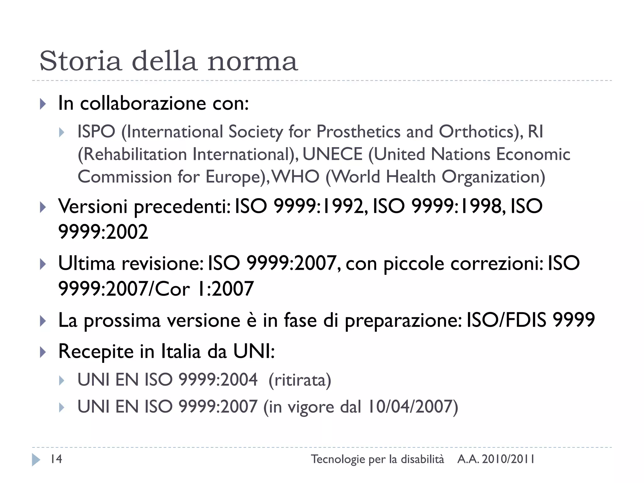 Storia della norma
    In collaborazione con:
        ISPO (International Society for Prosthetics and Orthotics), RI
         (Rehabilitation International), UNECE (United Nations Economic
         Commission for Europe), WHO (World Health Organization)
    Versioni precedenti: ISO 9999:1992, ISO 9999:1998, ISO
     9999:2002
    Ultima revisione: ISO 9999:2007, con piccole correzioni: ISO
     9999:2007/Cor 1:2007
    La prossima versione è in fase di preparazione: ISO/FDIS 9999
    Recepite in Italia da UNI:
        UNI EN ISO 9999:2004 (ritirata)
        UNI EN ISO 9999:2007 (in vigore dal 10/04/2007)

    14                                Tecnologie per la disabilità   A.A. 2010/2011
 