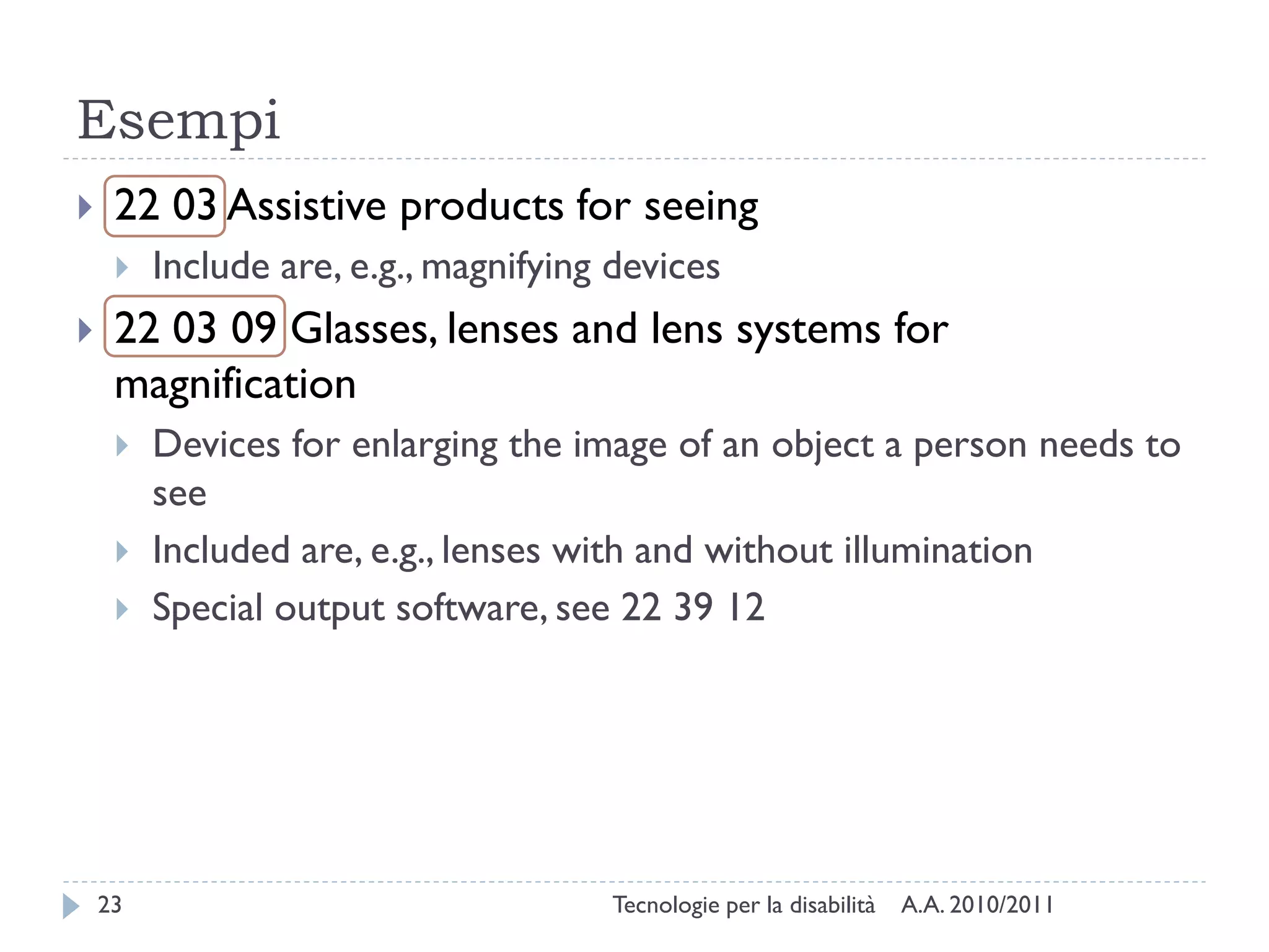 Esempi
    22 03 Assistive products for seeing
        Include are, e.g., magnifying devices
    22 03 09 Glasses, lenses and lens systems for
     magnification
        Devices for enlarging the image of an object a person needs to
         see
        Included are, e.g., lenses with and without illumination
        Special output software, see 22 39 12




    23                                Tecnologie per la disabilità   A.A. 2010/2011
 