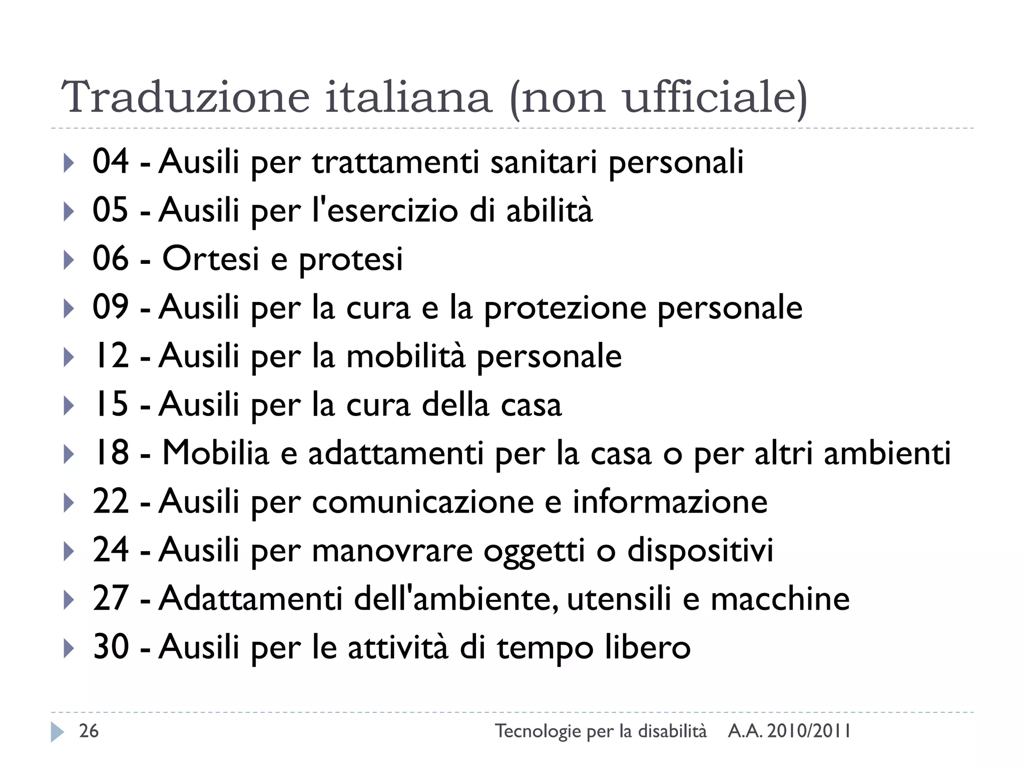 Traduzione italiana (non ufficiale)
    04 - Ausili per trattamenti sanitari personali
    05 - Ausili per l'esercizio di abilità
    06 - Ortesi e protesi
    09 - Ausili per la cura e la protezione personale
    12 - Ausili per la mobilità personale
    15 - Ausili per la cura della casa
    18 - Mobilia e adattamenti per la casa o per altri ambienti
    22 - Ausili per comunicazione e informazione
    24 - Ausili per manovrare oggetti o dispositivi
    27 - Adattamenti dell'ambiente, utensili e macchine
    30 - Ausili per le attività di tempo libero

    26                          Tecnologie per la disabilità   A.A. 2010/2011
 