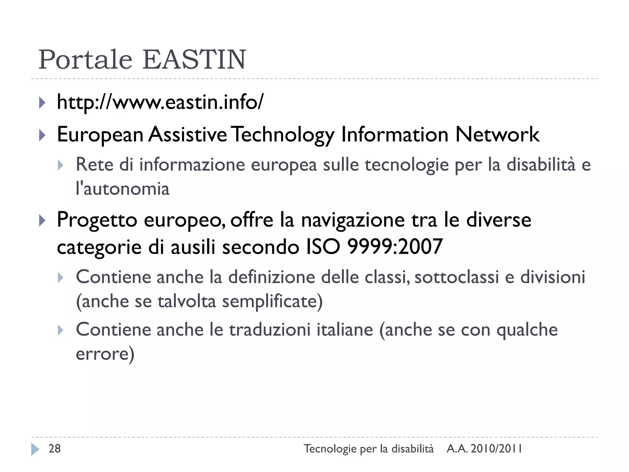 Portale EASTIN
    http://www.eastin.info/
    European Assistive Technology Information Network
        Rete di informazione europea sulle tecnologie per la disabilità e
         l'autonomia
    Progetto europeo, offre la navigazione tra le diverse
     categorie di ausili secondo ISO 9999:2007
        Contiene anche la definizione delle classi, sottoclassi e divisioni
         (anche se talvolta semplificate)
        Contiene anche le traduzioni italiane (anche se con qualche
         errore)



    28                                Tecnologie per la disabilità   A.A. 2010/2011
 