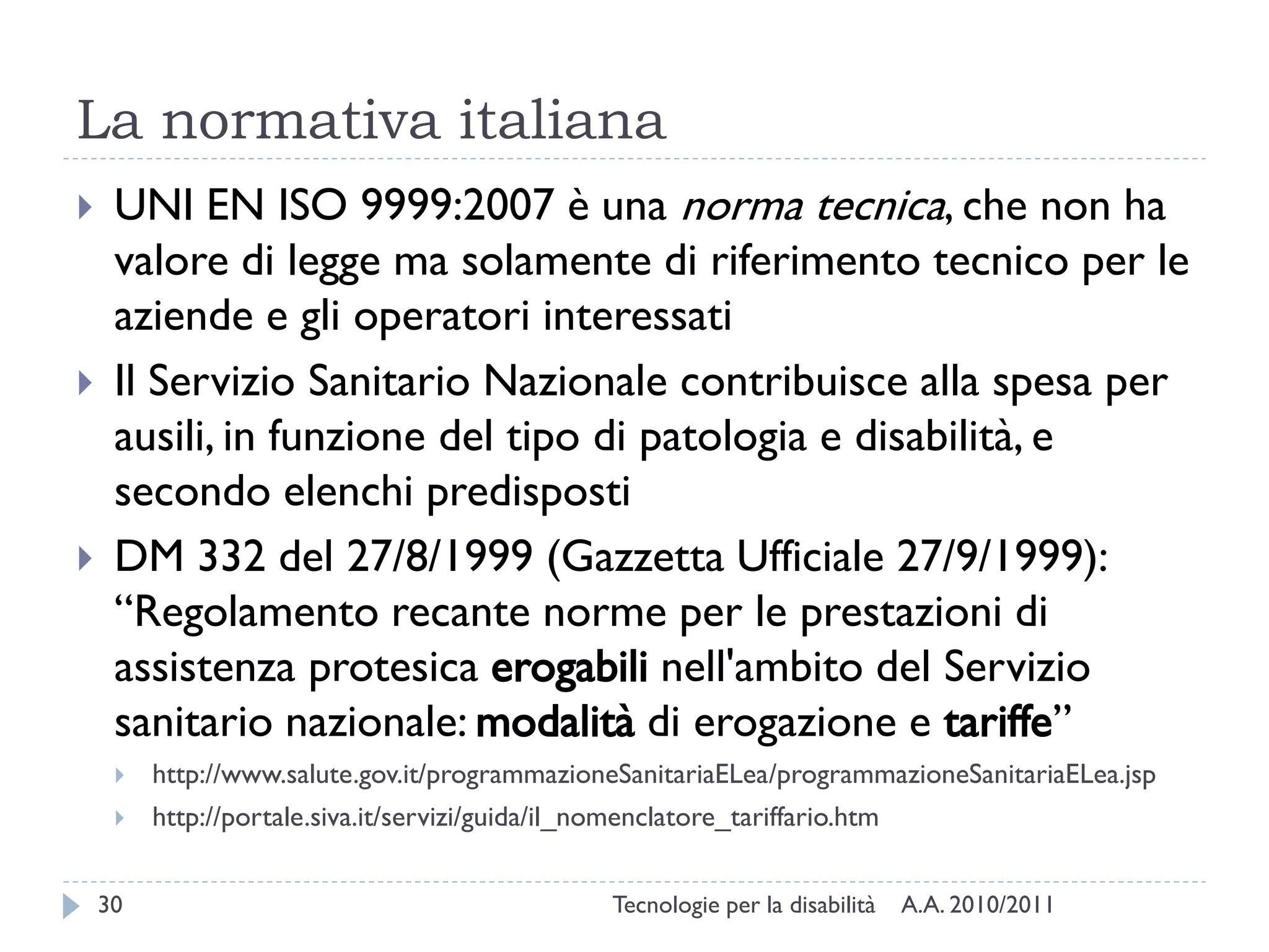 La normativa italiana
    UNI EN ISO 9999:2007 è una norma tecnica, che non ha
     valore di legge ma solamente di riferimento tecnico per le
     aziende e gli operatori interessati
    Il Servizio Sanitario Nazionale contribuisce alla spesa per
     ausili, in funzione del tipo di patologia e disabilità, e
     secondo elenchi predisposti
    DM 332 del 27/8/1999 (Gazzetta Ufficiale 27/9/1999):
     “Regolamento recante norme per le prestazioni di
     assistenza protesica erogabili nell'ambito del Servizio
     sanitario nazionale: modalità di erogazione e tariffe”
        http://www.salute.gov.it/programmazioneSanitariaELea/programmazioneSanitariaELea.jsp
        http://portale.siva.it/servizi/guida/il_nomenclatore_tariffario.htm


    30                                             Tecnologie per la disabilità   A.A. 2010/2011
 