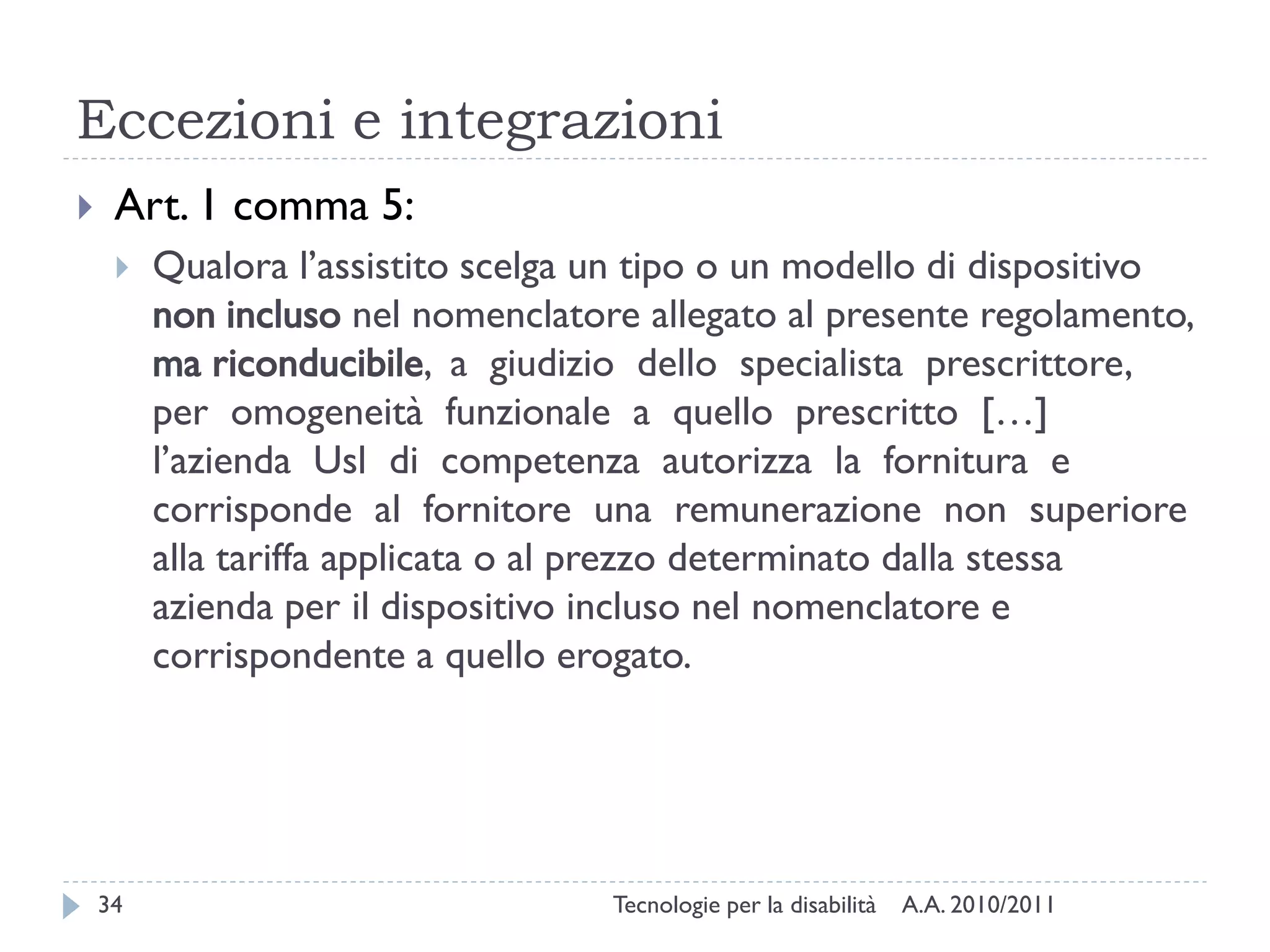 Eccezioni e integrazioni
    Art. 1 comma 5:
        Qualora l’assistito scelga un tipo o un modello di dispositivo
         non incluso nel nomenclatore allegato al presente regolamento,
         ma riconducibile, a giudizio dello specialista prescrittore,
         per omogeneità funzionale a quello prescritto […]
         l’azienda Usl di competenza autorizza la fornitura e
         corrisponde al fornitore una remunerazione non superiore
         alla tariffa applicata o al prezzo determinato dalla stessa
         azienda per il dispositivo incluso nel nomenclatore e
         corrispondente a quello erogato.




    34                              Tecnologie per la disabilità   A.A. 2010/2011
 