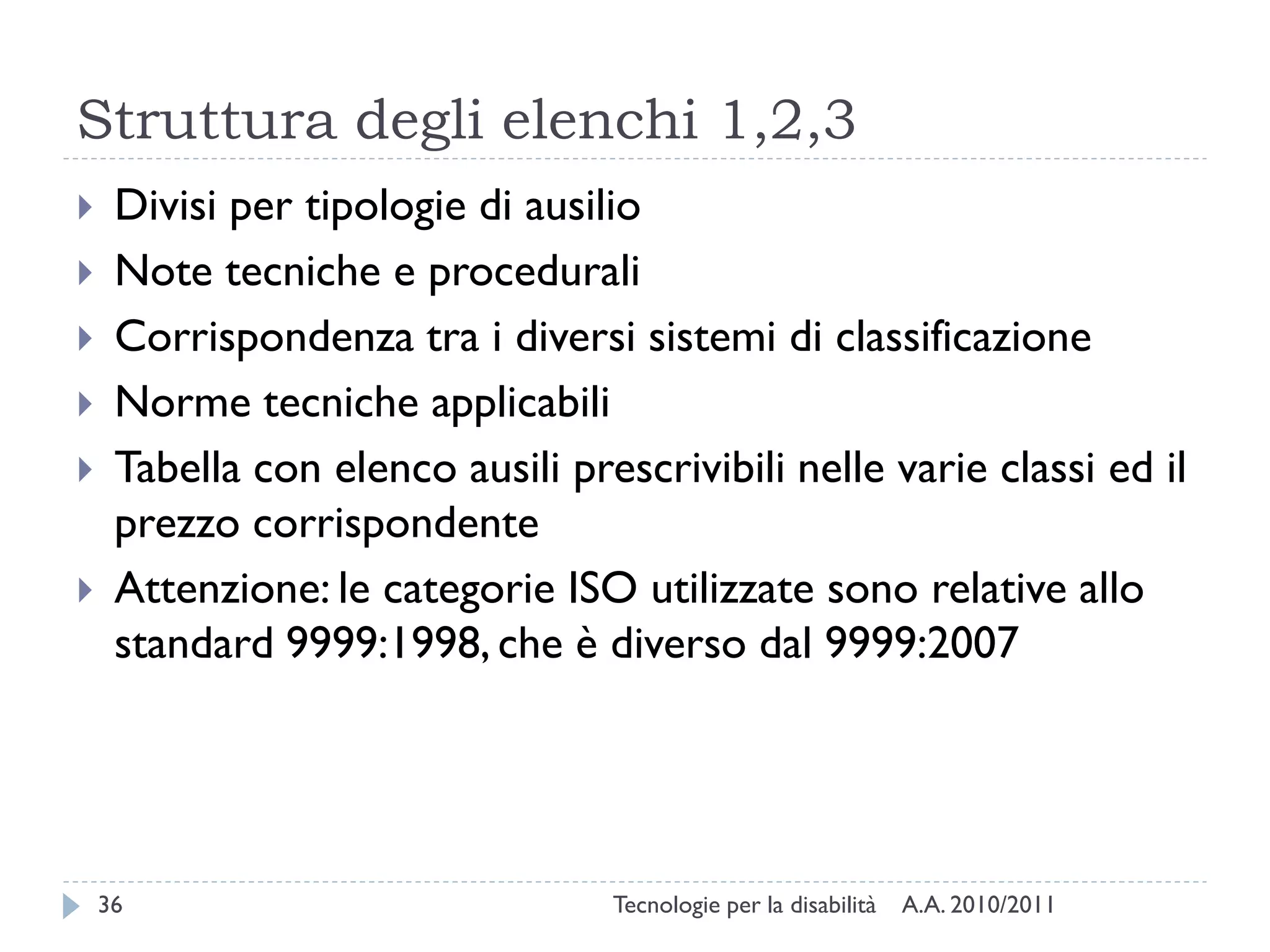 Struttura degli elenchi 1,2,3
    Divisi per tipologie di ausilio
    Note tecniche e procedurali
    Corrispondenza tra i diversi sistemi di classificazione
    Norme tecniche applicabili
    Tabella con elenco ausili prescrivibili nelle varie classi ed il
     prezzo corrispondente
    Attenzione: le categorie ISO utilizzate sono relative allo
     standard 9999:1998, che è diverso dal 9999:2007




    36                            Tecnologie per la disabilità   A.A. 2010/2011
 