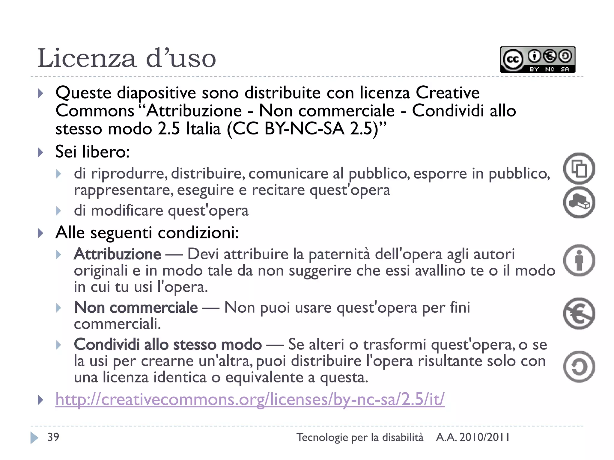 Licenza d’uso
    Queste diapositive sono distribuite con licenza Creative
     Commons “Attribuzione - Non commerciale - Condividi allo
     stesso modo 2.5 Italia (CC BY-NC-SA 2.5)”
    Sei libero:
        di riprodurre, distribuire, comunicare al pubblico, esporre in pubblico,
         rappresentare, eseguire e recitare quest'opera
        di modificare quest'opera
    Alle seguenti condizioni:
        Attribuzione — Devi attribuire la paternità dell'opera agli autori
         originali e in modo tale da non suggerire che essi avallino te o il modo
         in cui tu usi l'opera.
        Non commerciale — Non puoi usare quest'opera per fini
         commerciali.
        Condividi allo stesso modo — Se alteri o trasformi quest'opera, o se
         la usi per crearne un'altra, puoi distribuire l'opera risultante solo con
         una licenza identica o equivalente a questa.
    http://creativecommons.org/licenses/by-nc-sa/2.5/it/
    39                                    Tecnologie per la disabilità   A.A. 2010/2011
 