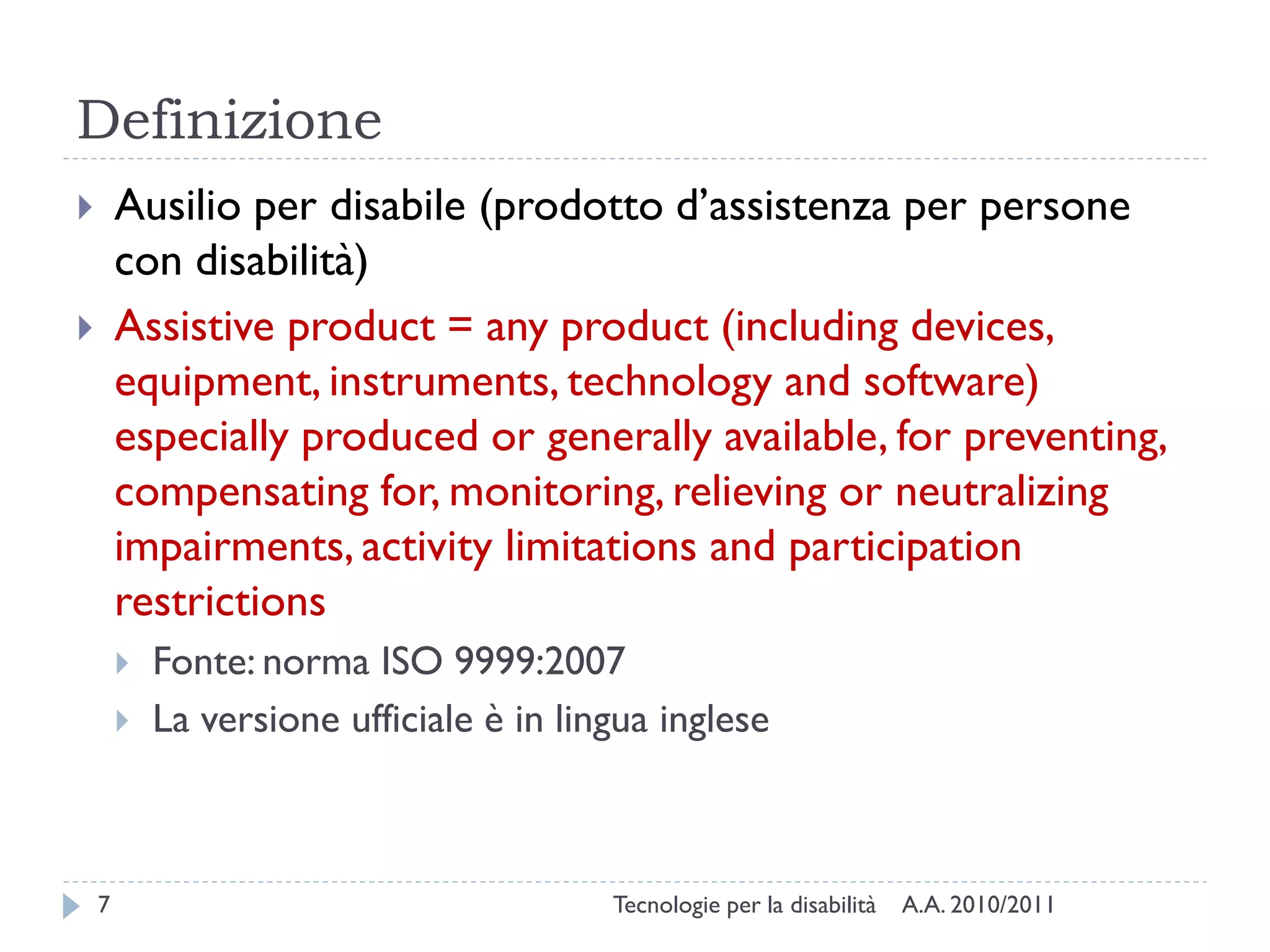 Definizione
       Ausilio per disabile (prodotto d’assistenza per persone
        con disabilità)
       Assistive product = any product (including devices,
        equipment, instruments, technology and software)
        especially produced or generally available, for preventing,
        compensating for, monitoring, relieving or neutralizing
        impairments, activity limitations and participation
        restrictions
           Fonte: norma ISO 9999:2007
           La versione ufficiale è in lingua inglese



    7                                     Tecnologie per la disabilità   A.A. 2010/2011
 