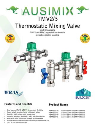 TMV2/3
Thermostatic Mixing ValveMade in Australia
TMV2 and TMV3 approved for versatile
protection against scalding.
Features and Benefits
•	 Dual approval TMV2 & TMV3 for complete flexibility
•	 Rapid failsafe on either hot or cold supply failure
•	 Provides stable mixed water temperature
•	 Complies with Part G and NHS MES D08 Specification
•	 Flat faced union connections for ease of maintenance
•	 Unique temperature adjustment tool incorporated into the cap
•	 2in1 or 4in1 options available
Product Range
HEAT110750 Ausimix 15mm 2in1 TMV2/3 Valve
HEAT110755 Ausimix 22mm 2in1 TMV2/3 Valve
HEAT110780 Ausimix 15mm 4in1 TMV2/3 Valve
HEAT110785 Ausimix 22mm 4in1 TMV2/3 Valve
 