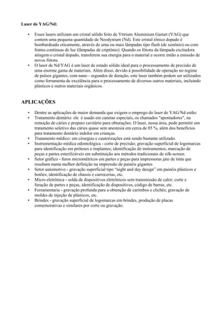Laser de YAG/Nd:
• Esses lasers utilizam um cristal sólido feito de Yttrium Aluminium Garnet (YAG) que
contem uma pequena quantidade de Neodynium (Nd). Este cristal iônico dopado é
bombardeado oticamente, através de uma ou mais lâmpadas tipo flash (de xenônio) ou com
fontes contínuas de luz (lâmpadas de criptônio). Quando os fótons da lâmpada excitadora
atingem o cristal dopado, transferem sua energia para o material e ocorre então a emissão de
novos fótons.
• O laser de Nd/YAG é um laser de estado sólido ideal para o processamento de precisão de
uma enorme gama de materiais. Além disso, devido à possibilidade de operação no regime
de pulsos gigantes, com nano - segundos de duração, este laser também podem ser utilizados
como ferramenta de excelência para o processamento de diversos outros materiais, incluindo
plásticos e outros materiais orgânicos.
APLICAÇÕES
• Dentre as aplicações de maior demanda que exigem o emprego do laser de YAG/Nd estão:
• Tratamento dentário: ele é usado em canetas especiais, os chamados "apontadores", na
remoção de cáries e preparo cavitário para obturações. O laser, nessa área, pode permitir um
tratamento seletivo das cáries quase sem anestesia em cerca de 85 %, além dos benefícios
para tratamento dentário indolor em crianças.
• Tratamento médico: em cirurgias e cauterizações está sendo bastante utilizado.
• Instrumentação médica odontológica - corte de precisão; gravação superficial de logomarcas
para identificação em próteses e implantes; identificação de instrumentos; marcação de
peças e partes esterilizáveis em substituição aos métodos tradicionais de silk-screen.
• Setor gráfico - furos micrométricos em partes e peças para impressoras jato de tinta que
resultam numa melhor definição na impressão de painéis gigantes
• Setor automotivo - gravação superficial tipo “night and day design” em painéis plásticos e
botões; identificação de chassis e carrocerias, etc.
• Micro eletrônica - solda de dispositivos eletrônicos sem transmissão de calor; corte e
furação de partes e peças, identificação de dispositivos, código de barras, etc.
• Ferramentaria - gravação profunda para a obtenção de carimbos e clichês; gravação de
moldes de injeção de plásticos, etc.
• Brindes - gravação superficial de logomarcas em brindes, produção de placas
comemorativas e similares por corte ou gravação.
 