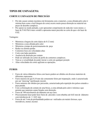 TIPOS DE USINAGENS:
CORTE E USINAGEM DE PRECISÃO
• Por não causar contato mecânico da ferramenta com o material, a zona afetada pelo calor é
mínima bem como o kerf (largura do corte) ocorre muito pouca distorção no material em
peças de desenho complexo.
• Por operar no modo pulsado, e por apresentar comprimento de onda dez vezes menor, o
laser de YAG/Nd é mais versátil e apresenta maior precisão no corte do que o do laser de
CO2.
Vantagens:
• Minimiza a largura de corte (típica de 0.12 mm)
• Minimiza a zona afetada pelo calor
• Minimiza o tempo de posicionamento da peça
• Reduz ou elimina perdas
• Contornos lisos em velocidades altas
• Corte com lados paralelos
• Ausência de distorção por contato
• Pode ser utilizado em cortes de perfis de contornos complexos.
• Tem-se a versatilidade de poder iniciar o corte em qualquer posição
• Altas velocidades de cortes agilizam as operações.
FUROS
• Furos de vários diâmetros feitos com lasers podem ser obtidos em diversos materiais de
diferentes espessuras.
• Furos maiores do que 0,18 mm são comumente feitos por trepanação, onde é caracterizada
por um “piercing” (perfuração inicial).
• Furos menores são obtidos por percussão, caracterizada pela repetição dos pulsos estando a
peça parada.
• Com a eliminação do contato de uma broca, a zona afetada pelo calor é mínima o que
permite que materiais sejam furados sem distorção.
• Furos de 100 micrômetros de diâmetro em aço inox.
• Processamento laser pode fazer furos de precisão e sem rebarbas até 0,02 mm de diâmetro
com tolerâncias de +/- 0,01 mm.
• Furos de até 3 mm de profundidade podem ser realizados em metais ferrosos, aços
inoxidáveis, monel, inconel.
 