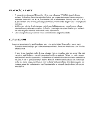 GRAVAÇÃO A LASER
• A gravação profunda em 3D também é feita com o laser de YAG/Nd. Através de um
software dedicado e dispositivos goniométricos que proporcionam movimentos angulares,
montados numa mesa em X e Y, combinados com os movimentos do feixe laser em X, Y e
Z, possibilitam uma imensa gama de geometrias e possibilidades de gravação e inscrição em
materiais.
• Moldes para injeção de plásticos ou carimbos e clichês podem ser gravados com o laser,
resultando em produtos com melhor definição, prontos para serem utilizados pela indústria
em substituição a métodos tradicionais como eletroerosão.
• Gravações profundas podem ser feitas com milímetros de profundidade.
COMENTÁRIOS
Inúmeras pesquisas sobre a utilização do laser vêm sendo feitas. Desenvolver novos lasers
dentro de uma tecnologia que os façam mais confiáveis, baratos e duradouros é um desafio
internacional.
• O laser já não é nenhum bicho-de-sete-cabeças. Nem se percebe o laser em nossa vida, mas
ele está lá no CD player e nas telecomunicações (fibras ópticas). Ë Cada vez mais comum
no tratamento médico e dentário, e está também se tornando bastante utilizados na indústria
em geral. Com os grandes avanços na área do laser, podemos entender que esta tecnologia
acabe não muito longe, substituindo com bastante vantagem alguns tipos de usinagens. Os
processo ainda são bastante caros mas logo acabarão se tornando baratos desenvolvimento
tecnológico.
 