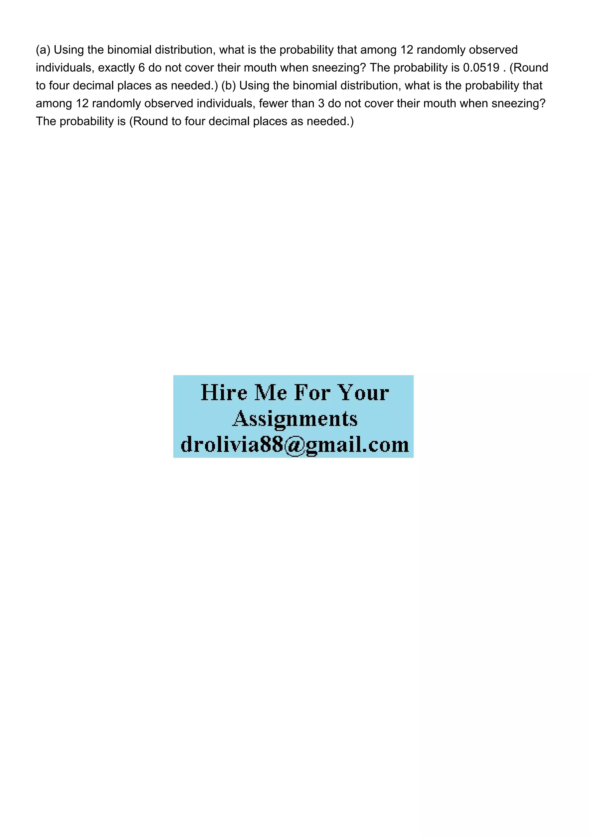 (a) Using the binomial distribution, what is the probability that among 12 randomly observed
individuals, exactly 6 do not cover their mouth when sneezing? The probability is 0.0519 . (Round
to four decimal places as needed.) (b) Using the binomial distribution, what is the probability that
among 12 randomly observed individuals, fewer than 3 do not cover their mouth when sneezing?
The probability is (Round to four decimal places as needed.)