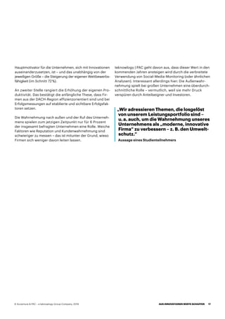 „Wir adressieren Themen, die losgelöst
von unserem Leistungsportfolio sind –
u. a. auch, um die Wahrnehmung unseres
Unternehmens als „moderne, innovative
Firma“ zu verbessern – z. B. den Umwelt-
schutz.“
Aussage eines Studienteilnehmers
Hauptmotivator für die Unternehmen, sich mit Innovationen
auseinanderzusetzen, ist – und das unabhängig von der
jeweiligen Größe – die Steigerung der eigenen Wettbewerbs-
fähigkeit (im Schnitt 72 %).
An zweiter Stelle rangiert die Erhöhung der eigenen Pro-
duktivität. Das bestätigt die anfängliche These, dass Fir-
men aus der DACH-Region effizienzorientiert sind und bei
Erfolgsmessungen auf etablierte und sichtbare Erfolgsfak-
toren setzen.
Die Wahrnehmung nach außen und der Ruf des Unterneh-
mens spielen zum jetzigen Zeitpunkt nur für 6 Prozent
der insgesamt befragten Unternehmen eine Rolle. Weiche
Faktoren wie Reputation und Kundenwahrnehmung sind
schwieriger zu messen – das ist mitunter der Grund, wieso
Firmen sich weniger davon leiten lassen.
teknowlogy | PAC geht davon aus, dass dieser Wert in den
kommenden Jahren ansteigen wird durch die verbreitete
Verwendung von Social-Media-Monitoring (oder ähnlichen
Analysen). Interessant allerdings hier: Die Außenwahr-
nehmung spielt bei großen Unternehmen eine überdurch-
schnittliche Rolle – vermutlich, weil sie mehr Druck
verspüren durch Anteilseigner und Investoren.
 
AUS INNOVATIONEN WERTE SCHAFFEN 17© Accenture  PAC – a teknowlogy Group Company, 2019
 