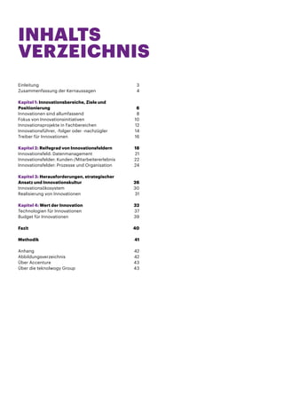 INHALTS
VERZEICHNIS
Einleitung	3
Zusammenfassung der Kernaussagen	 4
Kapitel 1: Innovationsbereiche, Ziele und
Positionierung	6
Innovationen sind allumfassend	 8
Fokus von Innovationsinitiativen	 10
Innovationsprojekte in Fachbereichen	 12
Innovationsführer, -folger oder -nachzügler	 14
Treiber für Innovationen	 16
Kapitel 2: Reifegrad von Innovationsfeldern	 18
Innovationsfeld: Datenmanagement	 21
Innovationsfelder: Kunden-/Mitarbeitererlebnis	 22
Innovationsfelder: Prozesse und Organisation	 24
Kapitel 3: Herausforderungen, strategischer
Ansatz und Innovationskultur	 26
Innovationsökosystem	30
Realisierung von Innovationen	 31
Kapitel 4: Wert der Innovation	 32
Technologien für Innovationen	 37
Budget für Innovationen	 39
Fazit	40
Methodik	41
Anhang	42
Abbildungsverzeichnis	42
Über Accenture	 43
Über die teknolwogy Group	 43

 