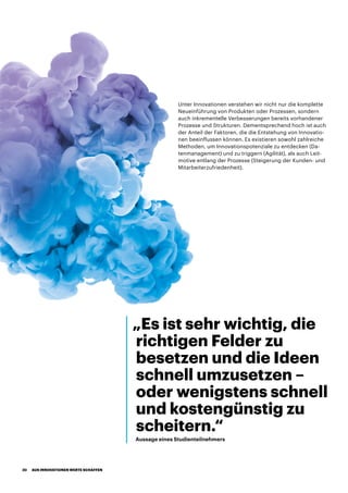 Unter Innovationen verstehen wir nicht nur die komplette
Neueinführung von Produkten oder Prozessen, sondern
auch inkrementelle Verbesserungen bereits vorhandener
Prozesse und Strukturen. Dementsprechend hoch ist auch
der Anteil der Faktoren, die die Entstehung von Innovatio-
nen beeinflussen können. Es existieren sowohl zahlreiche
Methoden, um Innovationspotenziale zu entdecken (Da-
tenmanagement) und zu triggern (Agilität), als auch Leit-
motive entlang der Prozesse (Steigerung der Kunden- und
Mitarbeiterzufriedenheit).
„Es ist sehr wichtig, die
richtigen Felder zu
besetzen und die Ideen
schnell umzusetzen –
oder wenigstens schnell
und kostengünstig zu
scheitern.“
Aussage eines Studienteilnehmers
AUS INNOVATIONEN WERTE SCHAFFEN20
 