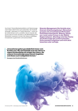 Auch beim Thema Mitarbeitererlebnis und Talentmanage-
ment haben viele Firmen noch aufzuholen. Der Fachkräf-
temangel – besonders in IT-nahen Bereichen – macht vie-
len Unternehmen noch zu schaffen. Das ist mitunter der
Grund, warum Firmen vermehrt in die Weiterbildung ihrer
Mitarbeiter investieren mit dem Ziel, diese zu befähigen,
Innovationen zu generieren und voranzutreiben.
Diversity Management: Die Vorteile einer
diversen Arbeitsumgebung (= Menschen-
gruppen mit verschiedenen Merkmalen
hinsichtlich Geschlecht, Bildung, Ethnie
etc.) sind vielen Firmen in der DACH-
Region bekannt. Allerdings wird das Thema
als direkte Folge des vorherrschenden
Kulturwandels aufgefasst und nicht aktiv
beworben oder verfolgt.
„Innovationen gehen grundsätzlich immer vom
Kunden aus! Wir sind deshalb auch seit Jahren in
regem Kundendialog mit einigen Key Usern, die
unseren Innovationsprozess intensiv begleiten
und diesen auch maßgeblich formen.“
Aussage eines Studienteilnehmers
AUS INNOVATIONEN WERTE SCHAFFEN 23© Accenture  PAC – a teknowlogy Group Company, 2019
 