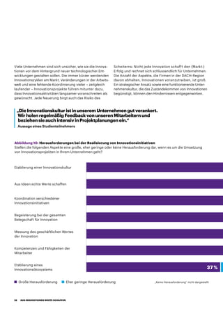 Viele Unternehmen sind sich unsicher, wie sie die Innova-
tionen vor dem Hintergrund neuer technologischer Ent-
wicklungen gestalten sollen. Die immer kürzer werdenden
Innovationszyklen am Markt, Veränderungen in der Arbeits-
welt und eine fehlende Koordinierung vieler – zeitgleich
laufender – Innovationsprojekte führen mitunter dazu,
dass Innovationsaktivitäten langsamer voranschreiten als
gewünscht. Jede Neuerung birgt auch das Risiko des
Scheiterns: Nicht jede Innovation schafft den (Markt-)
Erfolg und rechnet sich schlussendlich für Unternehmen.
Die Anzahl der Aspekte, die Firmen in der DACH-Region
davon abhalten, Innovationen voranzutreiben, ist groß.
Ein strategischer Ansatz sowie eine funktionierende Unter-
nehmenskultur, die das Zustandekommen von Innovationen
begünstigt, können den Hindernissen entgegenwirken.
„Die Innovationskultur ist in unserem Unternehmen gut verankert.
Wir holen regelmäßig Feedback von unseren Mitarbeitern und
beziehen sie auch intensiv in Projektplanungen ein.“
Aussage eines Studienteilnehmers
Abbildung 10: Herausforderungen bei der Realisierung von Innovationsinitiativen
Stellen die folgenden Aspekte eine große, eher geringe oder keine Herausforderung dar, wenn es um die Umsetzung
von Innovationsprojekten in Ihrem Unternehmen geht?
Große Herausforderung Eher geringe Herausforderung „Keine Herausforderung“ nicht dargestellt
Begeisterung bei der gesamten
Belegschaft für Innovation
Koordination verschiedener
Innovationsinitiativen
Kompetenzen und Fähigkeiten der
Mitarbeiter
Etablierung eines
Innovationsökosystems 37 %
Aus Ideen echte Werte schaffen
Messung des geschäftlichen Wertes
der Innovation
Etablierung einer Innovationskultur
AUS INNOVATIONEN WERTE SCHAFFEN28
 
