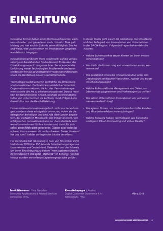 EINLEITUNG
Innovative Firmen haben einen Wettbewerbsvorteil, wach-
sen schneller und generieren mehr Umsatz. Dies galt
bislang und hat auch in Zukunft seine Gültigkeit. Die Art
und Weise, wie Unternehmen mit Innovationen umgehen,
wandelt sich hingegen.
Innovationen sind nicht mehr beschränkt auf die Verbes-
serung von bestehenden Produkten und Prozessen, die
Entwicklung neuer Erzeugnisse bzw. Services oder die
Einführung neuer Technologien. Mittlerweile umfassen
sie darüber hinaus grundlegende Prozessveränderungen
sowie die Gestaltung neuer Geschäftsmodelle.
Technologie bleibt weiterhin zentral für die Umsetzung
von Innovationen. Doch wird es zusätzlich erforderlich,
Organisationsstrukturen, die Art des Personalmanage-
ments sowie die Art zu arbeiten anzupassen. Daraus resul-
tiert ein ganzheitlicher Ansatz, weshalb die Innovations-
kultur von Unternehmen ins Zentrum rückt. Prägen kann
diese Kultur nur die Geschäftsleitung.
Firmen müssen Innovationen jedoch nicht nur hervorbrin-
gen, sondern diese erfolgreich umsetzen, indem sie die
Belegschaft beteiligen und am Ende den Kunden begeis-
tern, der vielfach im Mittelpunkt der Initiativen steht. Von
erfolgreichen Innovationen kann nur dann die Rede sein,
wenn Unternehmen für ihre Kunden und damit für sich
selbst einen Mehrwert generieren. Diesen zu erzielen ist
schwer, ihn zu messen oft noch schwerer. Dieser Umstand
hat uns zum Titel der vorliegenden Studie veranlasst.
Für die Studie hat teknowlogy | PAC von November 2018
bis Februar 2019 über 250 leitende Entscheidungsträger aus
Unternehmen aus Deutschland, Österreich und der Schweiz
um deren Einschätzung zu diesem Thema gebeten (Details
dazu finden sich im Kapitel „Methodik“ im Anhang). Darüber
hinaus wurden vertiefende Expertengespräche geführt.
In dieser Studie geht es um die Gestaltung, die Umsetzung
und den Reifegrad von Innovationen von Unternehmen
in der DACH-Region. Folgende Fragen behandeln die
Autoren:
·· Welche Schwerpunkte setzen Firmen bei ihren Innova-
tionsinitiativen?
·· Was treibt die Umsetzung von Innovationen voran, was
hemmt sie?
·· Wie gestalten Firmen die Innovationskultur unter den
Gesichtspunkten flacher Hierarchien, Agilität und kurzer
Entscheidungswege?
·· Welche Rolle spielt das Management von Daten, um
Erkenntnisse zu gewinnen und Vorhersagen zu treffen?
·· Wie setzen Unternehmen Innovationen um und woran
messen sie den Erfolg?
·· Wie agieren Firmen, um Innovationen durch das Kunden-
und Mitarbeitererlebnis voranzubringen?
·· Welche Relevanz haben Technologien wie künstliche
Intelligenz, Cloud-Computing und Virtual Reality?
Frank Niemann | Vice President
Enterprise Applications  Related Services
teknowlogy | PAC
Elena Ndrepepa | Analyst
Digital Customer Experience  AI
teknowlogy | PAC
März 2019
AUS INNOVATIONEN WERTE SCHAFFEN 3
 