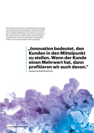 Nicht jede Innovation führt zum Markterfolg oder erweist
sich zumindest als effizienzsteigernd. Diese Unsicherheit
über künftige Erfolgschancen ist mitunter ein Grund für
das zurückhaltende Verhalten vieler Firmen. Besonders in
der pragmatischen (produktorientierten) DACH-Region
ist der Wunsch nach einem sichtbaren und messbaren
Erfolg von Innovationsprojekten stark ausgeprägt.
„Innovation bedeutet, den
Kunden in den Mittelpunkt
zu stellen. Wenn der Kunde
einen Mehrwert hat, dann
profitieren wir auch davon.“
Aussage eines Studienteilnehmers
AUS INNOVATIONEN WERTE SCHAFFEN34
 