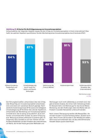 Die Führungskennzahlen, anhand derer über den Erfolg
oder Misserfolg von Innovationsprojekten entschieden
wird, sind stark vom operativen Bereich geprägt. Nach-
weisliche Kostenersparnisse (91 %) sowie eine belegbare
Umsatzsteigerung (87 %) führen die Liste der Aspekte an,
anhand derer der Wertbeitrag von Innovationsprojekten
ermittelt wird. Das ist wenig verwunderlich, da es sich
hierbei um konkrete KPIs handelt, für deren Erfassung
bzw. Messung es bereits zahlreiche IT-Systeme gibt. Im
Gegensatz dazu handelt es sich bei Themen wie der
Kundenzufriedenheit und dem Ansehen des Unternehmens
um Werte, die mit den heute genutzten Methoden und
Werkzeugen noch nicht vollständig zu ermitteln sind. Hier
gibt es bereits Ansätze, die immer mehr Verbreitung finden.
Ein Beispiel dafür sind Werkzeuge für das Social-Media-
Monitoring, bei dem Äußerungen über eine Marke oder ein
Produkt in sozialen Netzwerken untersucht werden.
Nach unserer Überzeugung werden alle Messgrößen, die
mit dem Kunden in Zusammenhang stehen, deutlich wich-
tiger. Wenn Firmen den Kunden in den Mittelpunkt stellen,
dann muss auch erkennbar sein, ob das unternehmerische
Handeln diesen positiv beeinflusst.
Abbildung 13: Kriterien für die Erfolgsmessung von Innovationsprojekten
Anhand welcher der folgenden Aspekte messen Sie den Erfolg von Innovationsprojekten in Ihrem Unternehmen? (Das
heißt, bei welchen Aspekten quantifizieren Sie den Wertbeitrag eines Innovationsprojektes durch konkrete KPIs?)
Höhere Kundenzu-
friedenheit und
-loyalität
Umsatzsteigerung
durch neue Pro-
dukte und Dienst-
leistungen
Verkürzung der
„Time to Market“
Kostenersparnisse Außenreputation
(Ansehen des
Unternehmens)
Mehrfachnennungen
64 %
87 %
48 %
91 %
53 %
(n=258)
AUS INNOVATIONEN WERTE SCHAFFEN 35© Accenture  PAC – a teknowlogy Group Company, 2019
 