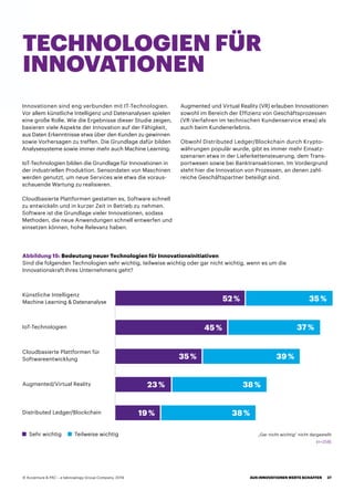 Innovationen sind eng verbunden mit IT-Technologien.
Vor allem künstliche Intelligenz und Datenanalysen spielen
eine große Rolle. Wie die Ergebnisse dieser Studie zeigen,
basieren viele Aspekte der Innovation auf der Fähigkeit,
aus Daten Erkenntnisse etwa über den Kunden zu gewinnen
sowie Vorhersagen zu treffen. Die Grundlage dafür bilden
Analysesysteme sowie immer mehr auch Machine Learning.
IoT-Technologien bilden die Grundlage für Innovationen in
der industriellen Produktion. Sensordaten von Maschinen
werden genutzt, um neue Services wie etwa die voraus-
schauende Wartung zu realisieren.
Cloudbasierte Plattformen gestatten es, Software schnell
zu entwickeln und in kurzer Zeit in Betrieb zu nehmen.
Software ist die Grundlage vieler Innovationen, sodass
Methoden, die neue Anwendungen schnell entwerfen und
einsetzen können, hohe Relevanz haben.
Augmented und Virtual Reality (VR) erlauben Innovationen
sowohl im Bereich der Effizienz von Geschäftsprozessen
(VR-Verfahren im technischen Kundenservice etwa) als
auch beim Kundenerlebnis.
Obwohl Distributed Ledger/Blockchain durch Krypto-
währungen populär wurde, gibt es immer mehr Einsatz-
szenarien etwa in der Lieferkettensteuerung, dem Trans-
portwesen sowie bei Banktransaktionen. Im Vordergrund
steht hier die Innovation von Prozessen, an denen zahl-
reiche Geschäftspartner beteiligt sind.
TECHNOLOGIEN FÜR
INNOVATIONEN
Abbildung 15: Bedeutung neuer Technologien für Innovationsinitiativen
Sind die folgenden Technologien sehr wichtig, teilweise wichtig oder gar nicht wichtig, wenn es um die
Innovationskraft Ihres Unternehmens geht?
Sehr wichtig
Künstliche Intelligenz
Machine Learning  Datenanalyse
IoT-Technologien
Cloudbasierte Plattformen für
Softwareentwicklung
Augmented/Virtual Reality
Distributed Ledger/Blockchain
Teilweise wichtig „Gar nicht wichtig“ nicht dargestellt
52 %
45 %
35 %
23 %
19 %
38 %
38 %
39 %
37 %
35 %
(n=258)
AUS INNOVATIONEN WERTE SCHAFFEN 37© Accenture  PAC – a teknowlogy Group Company, 2019
 