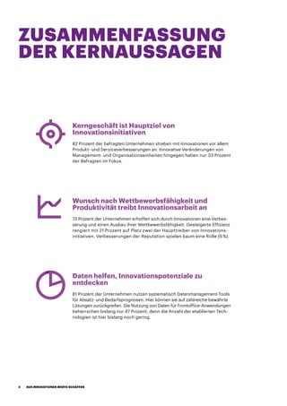 ZUSAMMENFASSUNG
DER KERNAUSSAGEN
Kerngeschäft ist Hauptziel von
Innovationsinitiativen
82 Prozent der befragten Unternehmen streben mit Innovationen vor allem
Produkt- und Serviceverbesserungen an. Innovative Veränderungen von
Management- und Organisationseinheiten hingegen haben nur 33 Prozent
der Befragten im Fokus.
Wunsch nach Wettbewerbsfähigkeit und
Produktivität treibt Innovationsarbeit an
72 Prozent der Unternehmen erhoffen sich durch Innovationen eine Verbes-
serung und einen Ausbau ihrer Wettbewerbsfähigkeit. Gesteigerte Effizienz
rangiert mit 21 Prozent auf Platz zwei der Haupttreiber von Innovations-
initiativen. Verbesserungen der Reputation spielen kaum eine Rolle (6 %).
Daten helfen, Innovationspotenziale zu
entdecken
81 Prozent der Unternehmen nutzen systematisch Datenmanagement-Tools
für Absatz- und Bedarfsprognosen. Hier können sie auf zahlreiche bewährte
Lösungen zurückgreifen. Die Nutzung von Daten für Frontoffice-Anwendungen
beherrschen bislang nur 47 Prozent, denn die Anzahl der etablierten Tech-
nologien ist hier bislang noch gering.
AUS INNOVATIONEN WERTE SCHAFFEN4
 