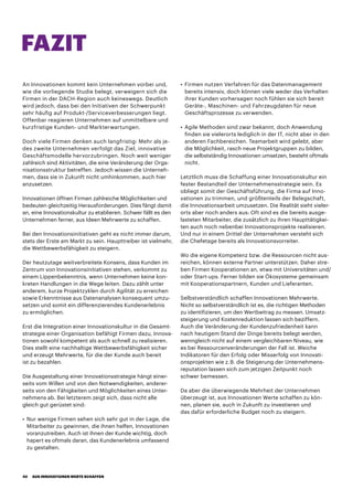 An Innovationen kommt kein Unternehmen vorbei und,
wie die vorliegende Studie belegt, verweigern sich die
Firmen in der DACH-Region auch keineswegs. Deutlich
wird jedoch, dass bei den Initiativen der Schwerpunkt
sehr häufig auf Produkt-/Serviceverbesserungen liegt.
Offenbar reagieren Unternehmen auf unmittelbare und
kurzfristige Kunden- und Markterwartungen.
Doch viele Firmen denken auch langfristig: Mehr als je-
des zweite Unternehmen verfolgt das Ziel, innovative
Geschäftsmodelle hervorzubringen. Noch weit weniger
zahlreich sind Aktivitäten, die eine Veränderung der Orga-
nisationsstruktur betreffen. Jedoch wissen die Unterneh-
men, dass sie in Zukunft nicht umhinkommen, auch hier
anzusetzen.
Innovationen öffnen Firmen zahlreiche Möglichkeiten und
bedeuten gleichzeitig Herausforderungen. Dies fängt damit
an, eine Innovationskultur zu etablieren. Schwer fällt es den
Unternehmen ferner, aus Ideen Mehrwerte zu schaffen.
Bei den Innovationsinitiativen geht es nicht immer darum,
stets der Erste am Markt zu sein. Haupttreiber ist vielmehr,
die Wettbewerbsfähigkeit zu steigern.
Der heutzutage weitverbreitete Konsens, dass Kunden im
Zentrum von Innovationsinitiativen stehen, verkommt zu
einem Lippenbekenntnis, wenn Unternehmen keine kon-
kreten Handlungen in die Wege leiten. Dazu zählt unter
anderem, kurze Projektzyklen durch Agilität zu erreichen
sowie Erkenntnisse aus Datenanalysen konsequent umzu-
setzen und somit ein differenzierendes Kundenerlebnis
zu ermöglichen.
Erst die Integration einer Innovationskultur in die Gesamt-
strategie einer Organisation befähigt Firmen dazu, Innova-
tionen sowohl kompetent als auch schnell zu realisieren.
Dies stellt eine nachhaltige Wettbewerbsfähigkeit sicher
und erzeugt Mehrwerte, für die der Kunde auch bereit
ist zu bezahlen.
Die Ausgestaltung einer Innovationsstrategie hängt einer-
seits vom Willen und von den Notwendigkeiten, anderer-
seits von den Fähigkeiten und Möglichkeiten eines Unter-
nehmens ab. Bei letzterem zeigt sich, dass nicht alle
gleich gut gerüstet sind:
•	Nur wenige Firmen sehen sich sehr gut in der Lage, die
Mitarbeiter zu gewinnen, die ihnen helfen, Innovationen
voranzutreiben. Auch ist ihnen der Kunde wichtig, doch
hapert es oftmals daran, das Kundenerlebnis umfassend
zu gestalten.
•	Firmen nutzen Verfahren für das Datenmanagement
bereits intensiv, doch können viele weder das Verhalten
ihrer Kunden vorhersagen noch fühlen sie sich bereit
Geräte-, Maschinen- und Fahrzeugdaten für neue
Geschäftsprozesse zu verwenden.
•	Agile Methoden sind zwar bekannt, doch Anwendung
finden sie vielerorts lediglich in der IT, nicht aber in den
anderen Fachbereichen. Teamarbeit wird gelebt, aber
die Möglichkeit, rasch neue Projektgruppen zu bilden,
die selbstständig Innovationen umsetzen, besteht oftmals
nicht.
Letztlich muss die Schaffung einer Innovationskultur ein
fester Bestandteil der Unternehmensstrategie sein. Es
obliegt somit der Geschäftsführung, die Firma auf Inno-
vationen zu trimmen, und größtenteils der Belegschaft,
die Innovationsarbeit umzusetzen. Die Realität sieht vieler-
orts aber noch anders aus: Oft sind es die bereits ausge-
lasteten Mitarbeiter, die zusätzlich zu ihren Haupttätigkei-
ten auch noch nebenbei Innovationsprojekte realisieren.
Und nur in einem Drittel der Unternehmen versteht sich
die Chefetage bereits als Innovationsvorreiter.
Wo die eigene Kompetenz bzw. die Ressourcen nicht aus-
reichen, können externe Partner unterstützen. Daher stre-
ben Firmen Kooperationen an, etwa mit Universitäten und/
oder Start-ups. Ferner bilden sie Ökosysteme gemeinsam
mit Kooperationspartnern, Kunden und Lieferanten.
Selbstverständlich schaffen Innovationen Mehrwerte.
Nicht so selbstverständlich ist es, die richtigen Methoden
zu identifizieren, um den Wertbeitrag zu messen. Umsatz-
steigerung und Kostenreduktion lassen sich beziffern.
Auch die Veränderung der Kundenzufriedenheit kann
nach heutigem Stand der Dinge bereits belegt werden,
wenngleich nicht auf einem vergleichbaren Niveau, wie
es bei Ressourcenveränderungen der Fall ist. Weiche
Indikatoren für den Erfolg oder Misserfolg von Innovati-
onsprojekten wie z. B. die Steigerung der Unternehmens-
reputation lassen sich zum jetzigen Zeitpunkt noch
schwer bemessen.
Da aber die überwiegende Mehrheit der Unternehmen
überzeugt ist, aus Innovationen Werte schaffen zu kön-
nen, planen sie, auch in Zukunft zu investieren und
das dafür erforderliche Budget noch zu steigern.
FAZIT
AUS INNOVATIONEN WERTE SCHAFFEN40
 