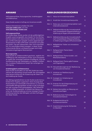 ANHANG ABBILDUNGSVERZEICHNIS
Abb. 1:	 Fokus von Innovationsprojekten	 10
Abb. 2:	Anzahl der Innovationsschwerpunkte	 11
Abb. 3:	Status quo von Innovationsprojekten nach
Unternehmensbereich	12
Abb. 4:	Selbsteinschätzung der Innovationskraft
nach Umsatzklassen (Klassenaufteilung in
Anlehnung an Rogers Diffusionsmodell)	 14
Abb. 5:	Selbsteinschätzung der Innovationskraft –
nach Umsatzklassen (Klassenaufteilung
in Anlehnung an Rogers Diffusionsmodell)	 15
Abb. 6:	Maßgeblicher Treiber von Innovations-
vorhaben	16
Abb. 7:	Reifegrad beim Thema Daten-
management	21
Abb. 8:	Reifegrad beim Thema Kunden- und
Mitarbeitererlebnis	22
Abb. 9:	Reifegrad beim Thema agile Prozesse
und Organisation	 24
Abb. 10:	Herausforderungen bei der Realisierung
von Innovationsinitiativen	 28
Abb. 11:	Initiativen zur Realisierung von
Innovationen	30
Abb. 12:	Aussagen zur Umsetzung von
Innovationen	31
Abb. 13:	Kriterien für die Erfolgsmessung von
Innovationsprojekten	35
Abb. 14:	Weitere Kennzahlen zur Messung von
Innovationserfolgen	36
Abb. 15:	Bedeutung neuer Technologien für
Innovationsinitiativen	37
Abb. 16:	Budgetentwicklung für
Innovationsinitiativen 	 39
Abb. 17:	Zusammensetzung der Stichprobe
im Überblick	 41
Haftungsausschluss, Nutzungsrechte, Unabhängigkeit
und Datenschutz
Diese Studie wurde im Auftrag von Accenture erstellt.
Weitere Informationen erhalten Sie unter
www.pac-online.com und unter
www.teknowlogy-vendor.com.
Haftungsausschluss
Die Inhalte dieser Studie wurden mit der größtmöglichen
Sorgfalt zusammengestellt, eine Gewähr für ihre Richtig-
keit kann jedoch nicht übernommen werden. Einschätzun-
gen und Beurteilungen spiegeln unseren gegenwärtigen
Wissensstand im März 2019 wider und können sich jeder-
zeit ändern. Das gilt insbesondere, aber nicht ausschließ-
lich, für zukunftsgerichtete Aussagen. In dieser Studie
vorkommende Namen und Bezeichnungen sind mögli-
cherweise eingetragene Warenzeichen.
Nutzungsrechte
Diese Studie ist urheberrechtlich geschützt. Jegliche Ver-
vielfältigung oder Weitergabe an Dritte, auch auszugswei-
se, bedarf der vorherigen expliziten Einwilligung. Auch die
Veröffentlichung oder Weitergabe von Tabellen, Grafiken
etc. in anderen Publikationen bedarf der vorherigen Ge-
nehmigung.
Unabhängigkeit und Datenschutz
Diese Studie wurde allein von der PAC GmbH (ein Unter-
nehmen der teknowlogy Group) erstellt. Der Auftraggeber
hatte keinen Einfluss auf die Auswertung der Daten und
die Erstellung der Studie.
Den Befragungsteilnehmern an der Studie wurde Vertrau-
lichkeit ihrer Angaben zugesichert. Keine Aussage lässt
Rückschlüsse auf individuelle Unternehmen zu und keine
individuellen Befragungsdaten wurden an den Auftragge-
ber oder sonstige Dritte weitergegeben. Alle Teilnehmer
wurden zufällig ausgewählt. Es besteht kein Bezug zwi-
schen der Studienerstellung und einer etwaigen Kunden-
beziehung zwischen den Befragten und dem Auftragge-
ber dieser Studie.
AUS INNOVATIONEN WERTE SCHAFFEN42
 