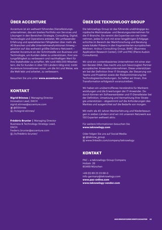 ÜBER ACCENTURE
Accenture ist ein weltweit führendes Dienstleistungs-
unternehmen, das ein breites Portfolio von Services und
Lösungen in den Bereichen Strategie, Consulting, Digital,
Technologie und Operations anbietet. Mit umfassender
Erfahrung und spezialisierten Fähigkeiten über mehr als
40 Branchen und alle Unternehmensfunktionen hinweg –
gestützt auf das weltweit größte Delivery-Netzwerk –
arbeitet Accenture an der Schnittstelle von Business und
Technologie, um Kunden dabei zu unterstützen, ihre Leis-
tungsfähigkeit zu verbessern und nachhaltigen Wert für
ihre Stakeholder zu schaffen. Mit rund 469.000 Mitarbei-
tern, die für Kunden in über 120 Ländern tätig sind, treibt
Accenture Innovationen voran, um die Art und Weise, wie
die Welt lebt und arbeitet, zu verbessern.
Besuchen Sie uns unter www.accenture.de
ÜBER DIE TEKNOWLOGY GROUP
Die teknowlogy Group ist das führende unabhängige eu-
ropäische Marktanalyse- und Beratungsunternehmen für
die IT-Branche. Sie vereint die Expertise von vier Unter-
nehmen, jedes für sich mit einer langjährigen Erfolgsge-
schichte im Bereich der Marktforschung und Beratung
sowie lokaler Präsenz in den fragmentierten europäischen
Märkten: Ardour Consulting Group, BARC (Business
Application Research Center), CXP und PAC (Pierre Audoin
Consultants).
Wir sind ein contentbasiertes Unternehmen mit einer star-
ken Berater-DNA. Das macht uns zum bevorzugten Partner
europäischer Anwenderunternehmen. Diese unterstützen
wir bei der Definition ihrer IT-Strategie, der Steuerung von
Teams und Projekten sowie der Risikominimierung bei
Technologieentscheidungen. So helfen wir ihnen, ihre
Transformation erfolgreich voranzutreiben.
Wir haben ein unübertroffenes Verständnis für Marktent-
wicklungen und die Erwartungen der IT-Anwender. Da-
durch können wir Softwareanbieter und IT-Dienstleister bei
der Definition, Umsetzung und Vermarktung ihrer Strate-
gie unterstützen – abgestimmt auf die Anforderungen des
Marktes und ausgerichtet auf die Bedarfe von morgen.
Mit mehr als 40 Jahren Markterfahrung und Niederlassun-
gen in sieben Ländern sind wir mit unserem Netzwerk aus
150 Experten weltweit aktiv.
Für weitere Informationen besuchen Sie
www.teknowlogy.com
Oder folgen Sie uns auf Social Media:
@teknow_group
www.linkedin.com/company/teknowlogy
KONTAKT
Sigrid Stinnes | Managing Director
Innovation Lead, DACH
sigrid.stinnes@accenture.com
@SStinnes
/in/sigrid-stinnes/
Frédéric Brunier | Managing Director
Business  Technology Strategy Lead,
DACH
frederic.brunier@accenture.com
/in/frédéric-brunier/
KONTAKT
PAC – a teknowlogy Group Company
Holzstr. 26
80469 München
+49 (0) 89 23 23 68-0
info-germany@teknowlogy.com
www.pac-online.com
www.teknowlogy-vendor.com
AUS INNOVATIONEN WERTE SCHAFFEN 43
 