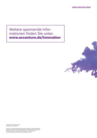 NEW.APPLIED.NOW
Copyright © 2019 Accenture.
Alle Rechte vorbehalten.
Accenture und das dazugehörige Logo sind Marken oder eingetragene
Marken der Accenture Plc in Deutschland und verschiedenen anderen
Ländern weltweit. Alle anderen Namen von Produkten und
Dienstleistungen sind Marken der jeweiligen Firmen.
Weitere spannende Infor-
mationen finden Sie unter:
www.accenture.de/innovation
 