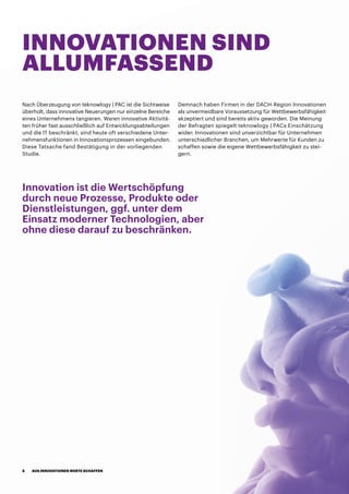 INNOVATIONEN SIND
ALLUMFASSEND
Nach Überzeugung von teknowlogy | PAC ist die Sichtweise
überholt, dass innovative Neuerungen nur einzelne Bereiche
eines Unternehmens tangieren. Waren innovative Aktivitä-
ten früher fast ausschließlich auf Entwicklungsabteilungen
und die IT beschränkt, sind heute oft verschiedene Unter-
nehmensfunktionen in Innovationsprozessen eingebunden.
Diese Tatsache fand Bestätigung in der vorliegenden
Studie.
Demnach haben Firmen in der DACH-Region Innovationen
als unvermeidbare Voraussetzung für Wettbewerbsfähigkeit
akzeptiert und sind bereits aktiv geworden. Die Meinung
der Befragten spiegelt teknowlogy | PACs Einschätzung
wider: Innovationen sind unverzichtbar für Unternehmen
unterschiedlicher Branchen, um Mehrwerte für Kunden zu
schaffen sowie die eigene Wettbewerbsfähigkeit zu stei-
gern.
Innovation ist die Wertschöpfung
durch neue Prozesse, Produkte oder
Dienstleistungen, ggf. unter dem
Einsatz moderner Technologien, aber
ohne diese darauf zu beschränken.
AUS INNOVATIONEN WERTE SCHAFFEN8
 