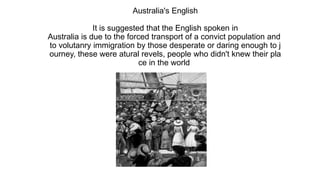 Australia's English
It is suggested that the English spoken in
Australia is due to the forced transport of a convict population and
to volutanry immigration by those desperate or daring enough to j
ourney, these were atural revels, people who didn't knew their pla
ce in the world
 