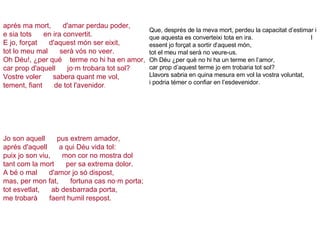   aprés ma mort,      d'amar perdau poder,  e sia tots      en ira convertit. E jo, forçat      d'aquest món ser eixit, tot lo meu mal      serà vós no veer. Oh Déu!, ¿per qué    terme no hi ha en amor, car prop d'aquell      jo·m trobara tot sol? Vostre voler      sabera quant me vol, tement, fiant      de tot l'avenidor .             Jo son aquell      pus extrem amador, aprés d'aquell      a qui Déu vida tol: puix jo son viu,      mon cor no mostra dol tant com la mort      per sa extrema dolor. A bé o mal      d'amor jo só dispost, mas, per mon fat,      fortuna cas no·m porta; tot esvetlat,      ab desbarrada porta, me trobarà      faent humil respost.         Que, després de la meva mort, perdeu la capacitat d’estimar i que aquesta es converteixi tota en ira.  I essent jo forçat a sortir d’aquest món,  tot el meu mal serà no veure-us.  Oh Déu ¿per què no hi ha un terme en l’amor,  car prop d’aquest terme jo em trobaria tot sol?  Llavors sabria en quina mesura em vol la vostra voluntat,  i podria témer o confiar en l’esdevenidor.  
