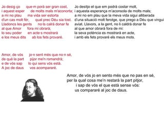 Jo desig ço      que·m porà ser gran cost, i aquest esper      de molts mals m'aconorta; a mi no plau      ma vida ser estorta d'un cas molt fér,      qual prec Déu sia tost. Lladoncs les gents      no·ls calrà donar fe al que Amor      fora mi obrarà; lo seu poder      en acte·s mostrarà e los meus dits      ab los fets provaré.   Amor, de vós      jo·n sent més que no·n sé, de qué la part      pijor me'n romandrà; e de vós sap      lo qui sens vós està. A joc de daus      vos acompararé.     Jo desitjo el que em podrà costar molt,  i aquesta esperança m’aconsola de molts mals;  a mi no em plau que la meva vida sigui alliberada  d’una situació molt ferotge, que prego a Déu que vingui aviat. Llavors, a la gent, no li caldrà donar fe  al que amor obrarà fora de mi:  la seva potència es mostrarà en acte,  i amb els fets provaré els meus mots. Amor, de vós jo en sento més que no pas en sé, per la qual cosa me’n restarà la part pitjor,  i sap de vós el que està sense vós:  us compararé al joc de daus. 