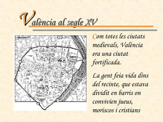 V alència al segle XV C om totes les ciutats medievals, València era una ciutat fortificada. La gent feia vida dins del recinte, que estava dividit en barris on convivien jueus, moriscos i cristians 