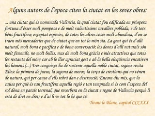 A lguns autors de l’epoca citen la ciutat en les seves obres: ... una ciutat qui és nomenada València, la qual ciutat fou edificada en pròspera fortuna d’ésser molt pomposa e de molt valentíssims cavallers poblada, e de tots béns fructífera; exceptat espècies, de totes les altres coses molt abundosa, d’on se traen més mercaderies que de ciutat que en tot lo món sia. La gent qui és d’allí natural, molt bona e pacífica e de bona conversació; les dones d’allí naturals són molt femenils, no molt belles, mas de molt bona gràcia e més atractives que totes les restants del món; car ab lo llur agraciat gest e ab la bella eloqüència encativen los hòmens (...) Tres congoixes ha de sostenir aquella noble ciutat, segons recita Elies: la primera de jueus, la segona de moros, la terça de crestians qui no vénen de natura, qui per causa d’ells rebrà dan e destrucció. Encara diu més, que la causa per què és tan fructífera aquella regió e tan temprada si és com l’espera del sol dóna en paraís terrenal, que reverbera en la ciutat e regne de València perquè li està de dret en dret; e d’aí li ve tot lo bé que té.  Tirant lo Blanc, capítol CCCXXX   