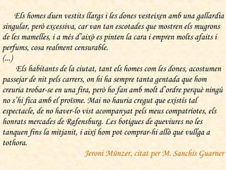         Els homes duen vestits llargs i les dones vesteixen amb una gallardia singular, però excessiva, car van tan escotades que mostren els mugrons de les mamelles, i a més d’això es pinten la cara i empren molts afaits i perfums, cosa realment censurable. (...)        Els habitants de la ciutat, tant els homes com les dones, acostumen passejar de nit pels carrers, on hi ha sempre tanta gentada que hom creuria trobar-se en una fira, però ho fan amb molt d’ordre perquè ningú no s’hi fica amb el proïsme. Mai no hauria cregut que existís tal espectacle, de no haver-lo vist acompanyat pels meus compatriotes, els honrats mercades de Rafensburg. Les botigues de queviures no les tanquen fins la mitjanit, i així hom pot comprar-hi allò que vullga a tothora.  Jeroni Münzer, citat per M. Sanchis Guarner 