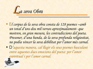 E l corpus de la seva obra consta de 128 poemes –amb un total d’uns deu mil versos aproximadament- que mostren, en gran mesura, les contradiccions del poeta. Presoner, d’una banda, de la seva profunda religiositat, no podia vèncer la seva debilitat per l’amor més carnal. D ’ aquesta manera, cal llegir els seus poemes basculant entre aquestes dues emocions del poeta: per l’amor espiritual i per l’amor carnal. L a seva Obra 