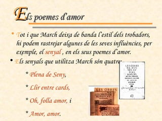 T ot i que March deixa de banda l’estil dels trobadors, hi podem rastrejar algunes de les seves influències, per exemple, el  senyal  , en els seus poemes d’amor. E ls senyals que utilitza March són quatre: *  Plena de Seny , *  Llir entre cards, *  Oh, folla amor,  i *  Amor, amor . E ls poemes d’amor 