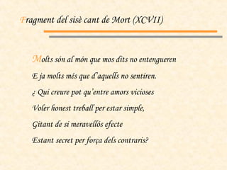 F ragment del sisè cant de Mort (XCVII) M olts són al món que mos dits no entengueren E ja molts més que d’aquells no sentiren. ¿ Qui creure pot qu’entre amors vicioses Voler honest treball per estar simple, Gitant de si meravellós efecte Estant secret per força dels contraris? 