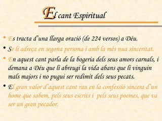 E l cant Espiritual E s tracta d’una llarga oració (de 224 versos) a Déu. S e li adreça en segona persona i amb la més nua sinceritat.  E n aquest cant parla de la bogeria dels seus amors carnals, i  demana a Déu que li abreugi la vida abans que li vinguin mals majors i no pugui ser redimit dels seus pecats. E l gran valor d’aquest cant rau en la confessió sincera d’un home que sabem, pels seus escrits i  pels seus poemes, que va ser un gran pecador. 
