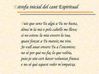 E strofa inicial del cant Espiritual P uis que sens Tu algú a Tu no basta, dóna’m la mà o pels cabells me lleva; si no estenc la mia envers la tua, quasi forçat a Tu mateix me tira. Jo vull anar envers Tu a l’encontre; no sé per què no faç lo que volria, puis jo són cert haver voluntat franca e no sé què aquest voler m’empatxa. 