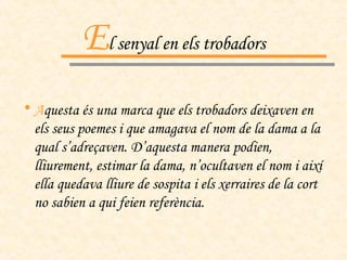 E l senyal en els trobadors A questa és una marca que els trobadors deixaven en els seus poemes i que amagava el nom de la dama a la qual s’adreçaven. D’aquesta manera podien, lliurement, estimar la dama, n’ocultaven el nom i així ella quedava lliure de sospita i els xerraires de la cort no sabien a qui feien referència. 
