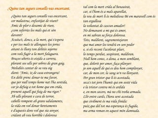 ¿Quins tan segurs consells vas encercant,  cor malastruc, enfastijat de viure?  Amic de plor e desamic de riure,  ¿com soferràs los mals qui et són davant?  Acuita't, doncs, a la mort, qui t'espera  e per tos mals te allongues los jorns:  aitant és lluny ton delitós sojorns  com vols fugir a la mort falaguera.  Braços uberts és eixida a carrera,  plorant sos ulls per sobres de gran goig.  Melodiós cantar de sa veu oig  dient: "Amic, ix de casa estrangera!  En delit prenc donar-te ma favor,  que per null temps home nat l'ha sentida,  car jo defuig a tot home que em crida,  prenent aquell qui fuig de ma rigor."  Ab ulls plorant e cara de terror,  cabells rompent ab grans udulaments,  la vida em vol donar heretaments  e d'aquests dons vol que sia senyor,  cridant ab veu horrible i dolorosa  tal com la mort crida al benauirat,  car, si l'hom és a mals aparellat,  la veu de mort li és melodiosa Bé em maravell com és tan ergullosa  la voluntat de cascun amador!  No demanant a mi qui és amor,  en mi sabran sa força dolorosa.  Tots, maldient, sagramentejaran  que mai amor los tendrà en son poder  e, si els recont l'acolorat plaer,  lo temps perdut, sospirant, maldiran.  Null hom conec, o dona, a mon semblant,  que, dolorit per amor, faça plànyer:  jo son aquell de qui es deu hom complànyer,  car, de mon cor, la sang se'n va llonyant.  Per gran tristor que li és acostada,  seca's tot jorn l'humit qui em sosté vida  e la tristor contra mi és ardida  e, en mon socors, mà no s'hi troba armada.  Llir entre cards, l'hora sent acostada  que civilment és ma vida finida:  puix que del tot ma esperança és fugida,  ma arma roman en aquest món damnada.  ¿ Quins tan segurs consells vas encercant , 