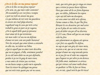¿On és lo lloc on ma pensa repose?  ¿On serà, on, que mon voler contente?  Ab escandall jo cerc tot fons e tempte  e port no trob on aturar-me gose.  Lo que dabans de tot vent me guardava  és envers mi cruel plaja deserta;  vagabund vaig la casa qui m'és certa;  treball és gran en part on jo vagava.  ¿On és aquell delit quan jo pensava  ésser amat de la qui m'entenia  tot mon voler i el seu no em defenia  d'amar en tant com son poder bastava?  Tots los senyals que amor donen a entendre  en ella viu, no tolent-ne l'obra.  ¿Qui és aquell que en amor tant descobra  que no en pogués, d'ella, sentiment pendre?  Ja res del món dolor no em pot defendre,  perdut és ja tot lo goig de mon viure,  a mos amics de tristor puc escriure,  no em basta temps a poder-me'n rependre.  Tant la tristor ha afalagat ma pensa  que tot m'és trist quant puc oir ne veure,  tant, que m'és greu que jo vinga en creure  que a tristor jo pusca haver defensa.  Puix que amor ab lo cor ferm dispensa  que, sos delits, follament los espere  e per açò del món me desespere,  car sens amor tot delit m'és ofensa,  l'arma coman a Déu, lo qui l'ha feta,  lleixant lo cos desastruc per mal astre:  ja no li plau de sos volers lo rastre,  puix ab dolor viu per ell no discreta.  S\355 com, l'hom vell qui en son temps vida ha feta  sats plaentment en alguna art apresa  e per fort cas aquella l'és defesa,  no sap en què son giny de viure meta,  ne pren a mi, que no sé com me visca  perquè d'amor me veig tancada porta  ne sé pus fer ne el voler me comporta  que d'aquest ús per altre jo em desisca.  Oh folla amor, malament se arrisca  qui per virtuts vol amar nulla dona:  sa qualitat i el lloc la fan ser bona,  car, en raó, ¿qual serà la que hi visca?  ¿On és lo lloc on ma pensa repose?   