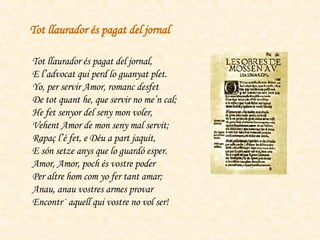 Tot llaurador és pagat del jornal, E l’advocat qui perd lo guanyat plet. Yo, per servir Amor, romanc desfet De tot quant he, que servir no me’n cal; He fet senyor del seny mon voler, Vehent Amor de mon seny mal servit; Rapaç l’é fet, e Déu a part jaquit, E són setze anys que lo guardó esper. Amor, Amor, poch és vostre poder Per altre hom com yo fer tant amar; Anau, anau vostres armes provar Encontr· aquell qui vostre no vol ser! Tot llaurador és pagat del jornal 