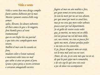Veles e vents han mos desigs complir  faent camins dubtosos per la mar.  Mestre i ponent contra d'ells veig armar:  xaloc, llevant, los deuen subvenir,  ab llurs amics lo grec e lo migjorn,  fent humils precs al vent tramuntanal  que en son bufar los sia parcial  e que tots cinc complesquen mon retorn.  Bullirà el mar com la cassola en forn,  mudant color e l'estat natural,  e mostrarà voler tota res mal  que sobre si atur un punt al jorn.  Grans e pocs peixs a recors correran  e cercaran amagatalls secrets:  fugint al mar on són nodrits e fets,  per gran remei en terra eixiran.  Jo tem la mort per no ser-vos absent,  per què amor per mort es anul.lats,  mas jo no creu que mon voler sobrats  pusca esser per tal departiment.  Jo só gelós de vostre escàs voler  que, jo morint, no meta mi en oblit.  Sol est pensar me tol del mon delit,  car, nos vivint, no creu se pusca fer:  après ma mort, d'amar perdau poder  e sia tots en ira convertit.  E jo, forçat d'aquest món ser eixit,  tot lo meu mal serà vos no veer.   Amor, de vós, jo en sent més que no en sé,  de què la part pijor me'n romandrà,  e de vós sap lo qui sens vós està:  a joc de daus vos acompararé.  Veles e vents 