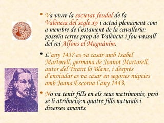 V a viure la  societat feudal  de la  València del segle  xv   i actuà plenament com a membre de l’estament de la cavalleria: posseïa terres prop de València i fou vassall del rei  Alfons el Magnànim . L ’any 1437 es va casar amb Isabel Martorell, germana de Joanot Martorell, autor del  Tirant lo Blanc , i després d’enviudar es va casar en segones núpcies amb Joana Escorna l’any 1443. N o va tenir fills en els seus matrimonis, però se li atribueixen quatre fills naturals i diverses amants . 