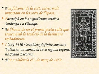 F ou falconer de la cort, càrrec molt important en les corts de l’època. P articipà en les expedicions reials a Sardenya i a Còrsega. T é l’honor de ser el primer poeta culte que trenca amb la tradició de la literatura trobadoresca. L ’any 1450 s’estableix definitivament a València, on morirà la seva segona esposa, na Joana Escorna. M or a València el 3 de març de 1459. 