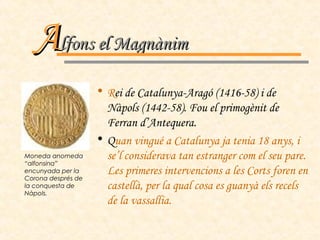 R ei de Catalunya-Aragó (1416-58) i de Nàpols (1442-58). Fou el primogènit de Ferran d’Antequera. Q uan vingué a Catalunya ja tenia 18 anys, i se’l considerava tan estranger com el seu pare. Les primeres intervencions a les Corts foren en castellà, per la qual cosa es guanyà els recels de la vassallia.  A lfons el Magnànim Moneda anomeda “alfonsina” encunyada per la Corona després de la conquesta de Nàpols. 