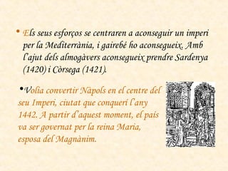 E ls seus esforços se centraren a aconseguir un imperi per la Mediterrània, i gairebé ho aconsegueix. Amb l’ajut dels almogàvers aconsegueix prendre Sardenya (1420) i Còrsega (1421).  V olia convertir Nàpols en el centre del seu Imperi, ciutat que conquerí l’any 1442. A partir d’aquest moment, el país va ser governat per la reina Maria, esposa del Magnànim. 