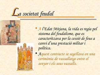 A  l’Edat Mitjana, la vida es regia pel sistema del feudalisme, que es caracteritzava per la cessió de feus a canvi d’una prestació militar i política.  A quest contracte se segellava en una cerimònia de vassallatge entre el senyor i els seus vassalls. L a societat feudal 